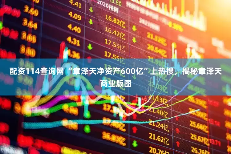 配资114查询网 “章泽天净资产600亿”上热搜，揭秘章泽天商业版图