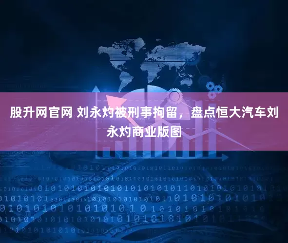 股升网官网 刘永灼被刑事拘留，盘点恒大汽车刘永灼商业版图