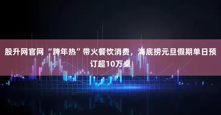 股升网官网 “跨年热”带火餐饮消费，海底捞元旦假期单日预订超10万桌