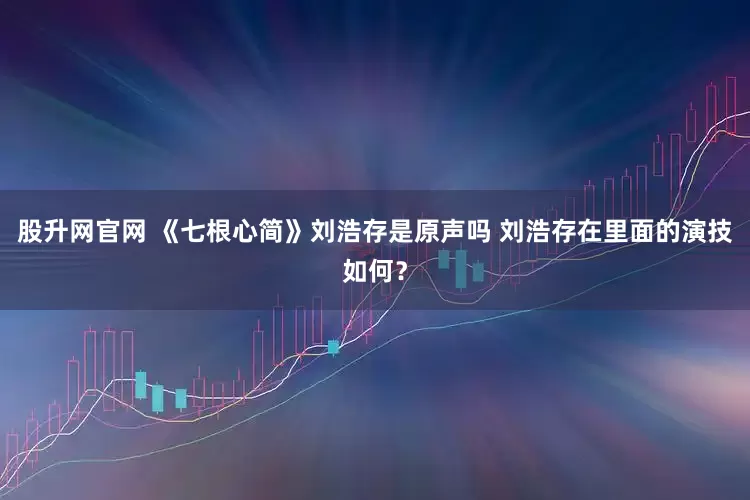 股升网官网 《七根心简》刘浩存是原声吗 刘浩存在里面的演技如何？