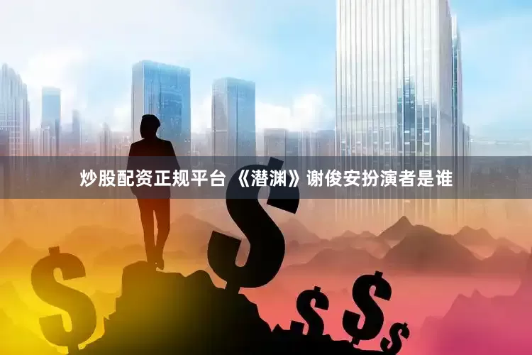 炒股配资正规平台 《潜渊》谢俊安扮演者是谁