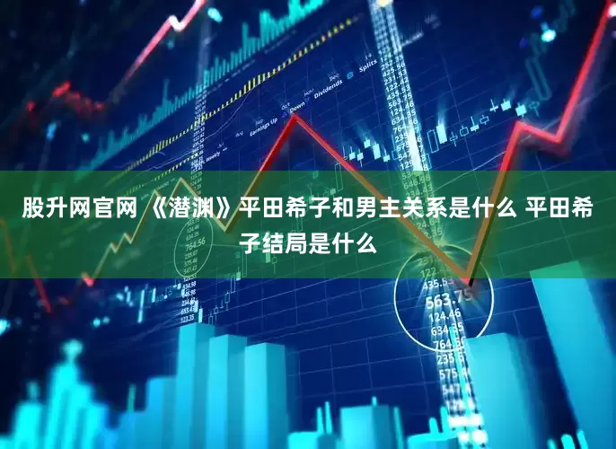 股升网官网 《潜渊》平田希子和男主关系是什么 平田希子结局是什么