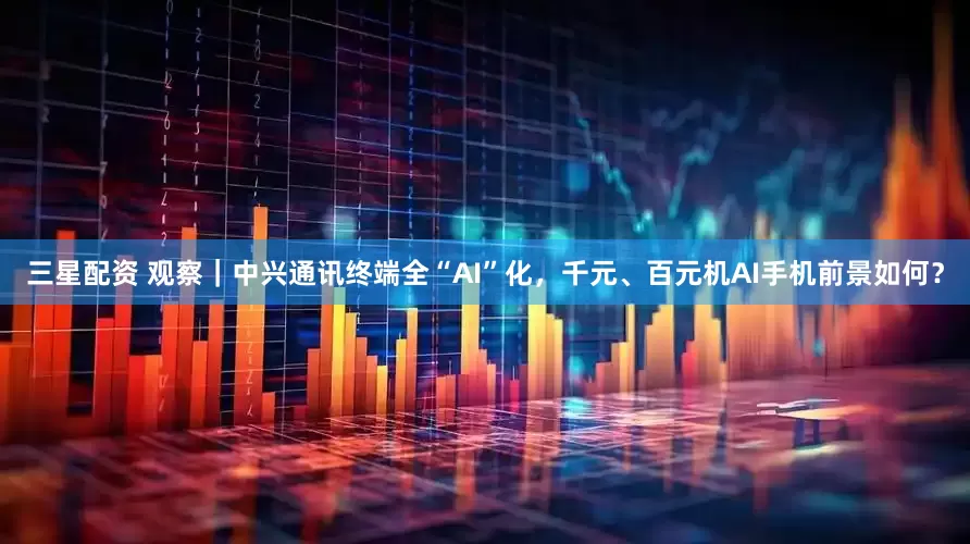 三星配资 观察｜中兴通讯终端全“AI”化，千元、百元机AI手机前景如何？
