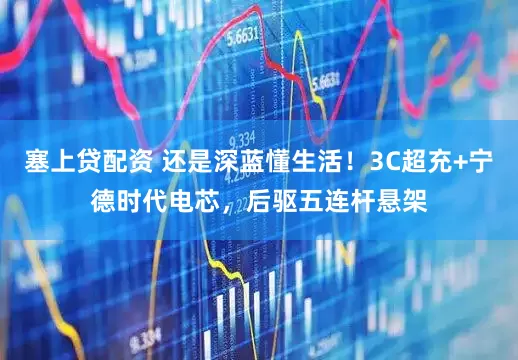 塞上贷配资 还是深蓝懂生活！3C超充+宁德时代电芯，后驱五连杆悬架