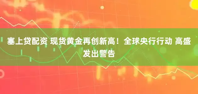 塞上贷配资 现货黄金再创新高！全球央行行动 高盛发出警告