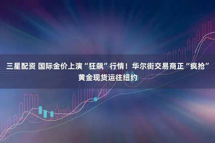 三星配资 国际金价上演“狂飙”行情！华尔街交易商正“疯抢”黄金现货运往纽约