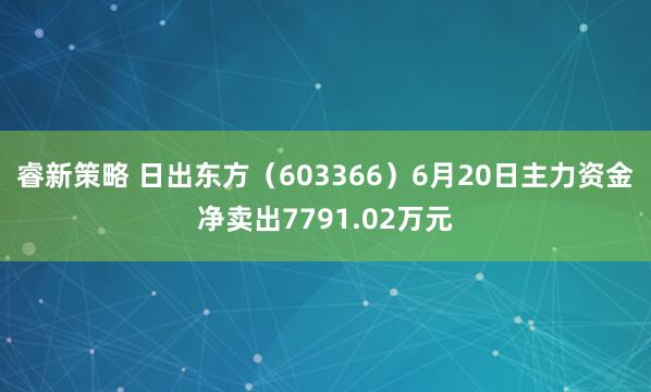 睿新策略 日出东方（603366）6月20日主力资金净卖出7791.02万元