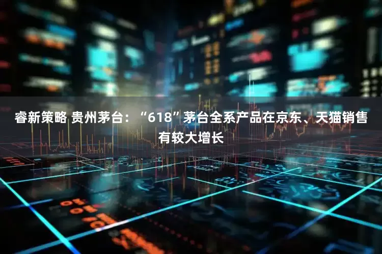 睿新策略 贵州茅台：“618”茅台全系产品在京东、天猫销售有较大增长