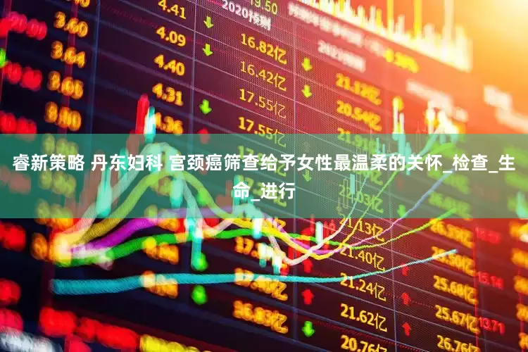 睿新策略 丹东妇科 宫颈癌筛查给予女性最温柔的关怀_检查_生命_进行