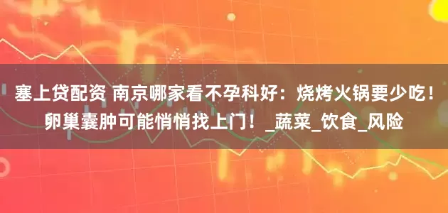 塞上贷配资 南京哪家看不孕科好：烧烤火锅要少吃！卵巢囊肿可能悄悄找上门！_蔬菜_饮食_风险