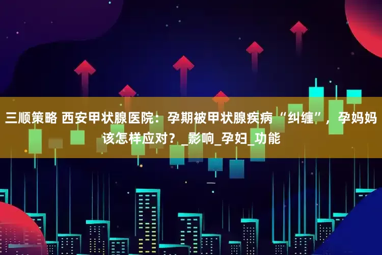 三顺策略 西安甲状腺医院：孕期被甲状腺疾病 “纠缠”，孕妈妈该怎样应对？_影响_孕妇_功能