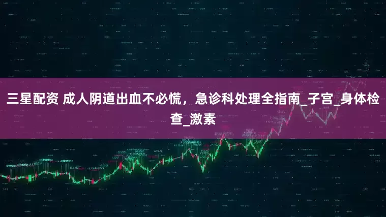 三星配资 成人阴道出血不必慌，急诊科处理全指南_子宫_身体检查_激素