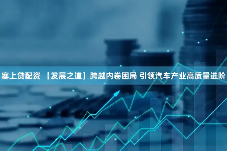 塞上贷配资 【发展之道】跨越内卷困局 引领汽车产业高质量进阶