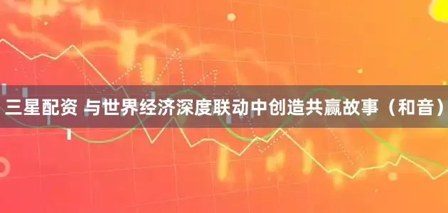 三星配资 与世界经济深度联动中创造共赢故事（和音）