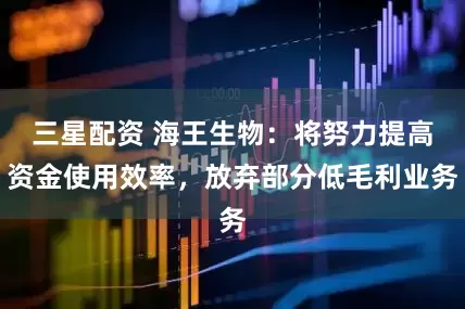 三星配资 海王生物：将努力提高资金使用效率，放弃部分低毛利业务