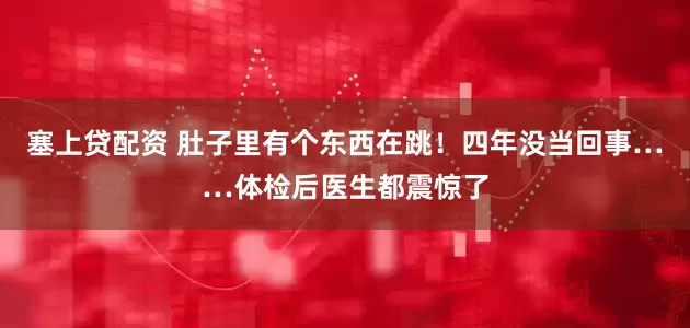 塞上贷配资 肚子里有个东西在跳！四年没当回事……体检后医生都震惊了