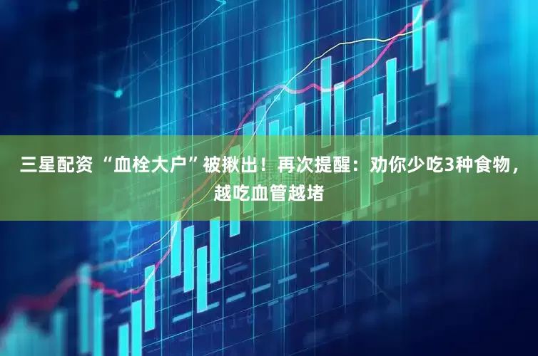 三星配资 “血栓大户”被揪出！再次提醒：劝你少吃3种食物，越吃血管越堵