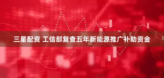 三星配资 工信部复查五年新能源推广补助资金