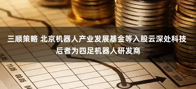 三顺策略 北京机器人产业发展基金等入股云深处科技 后者为四足机器人研发商