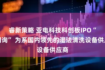 睿新策略 亚电科技科创板IPO“已问询” 为系国内领先的湿法清洗设备供应商