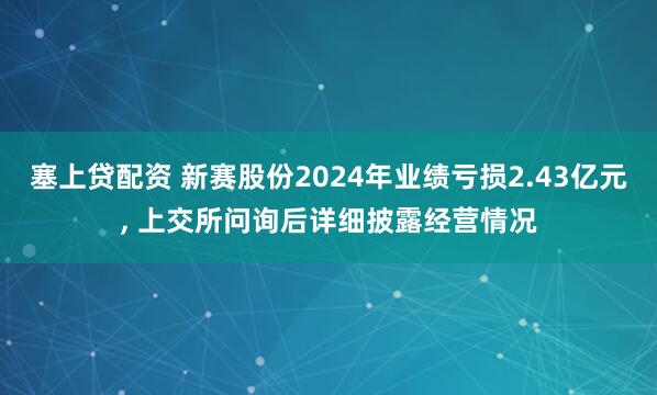 塞上贷配资 新赛股份2024年业绩亏损2.43亿元, 上交所问询后详细披露经营情况