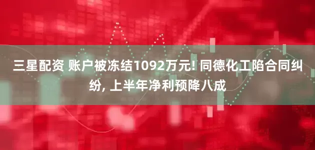 三星配资 账户被冻结1092万元! 同德化工陷合同纠纷, 上半年净利预降八成