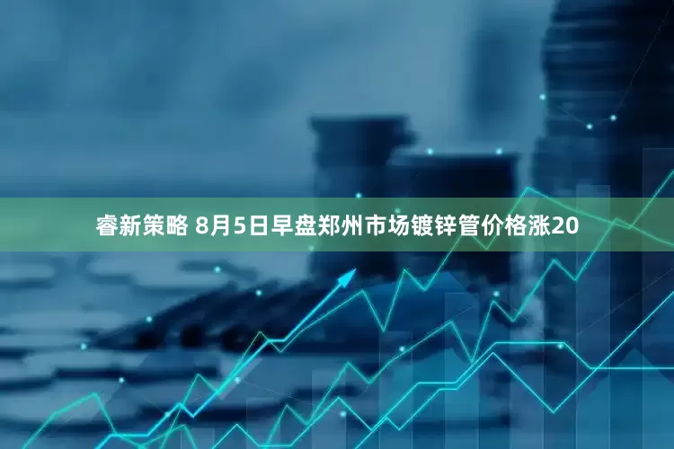 睿新策略 8月5日早盘郑州市场镀锌管价格涨20