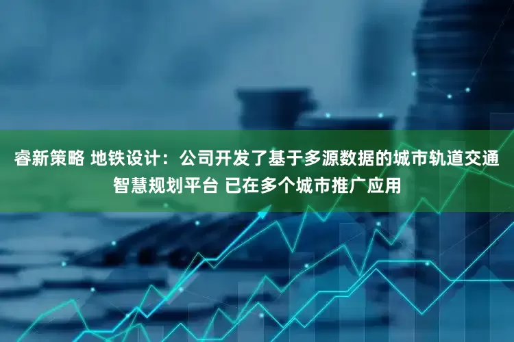 睿新策略 地铁设计：公司开发了基于多源数据的城市轨道交通智慧规划平台 已在多个城市推广应用