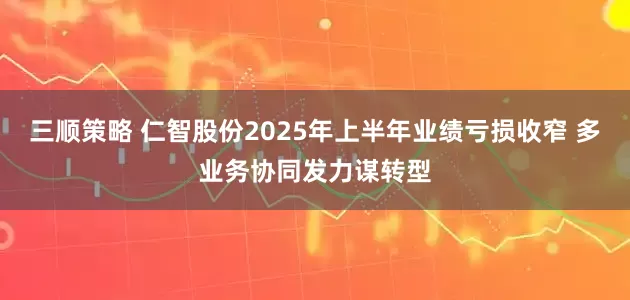 三顺策略 仁智股份2025年上半年业绩亏损收窄 多业务协同发力谋转型