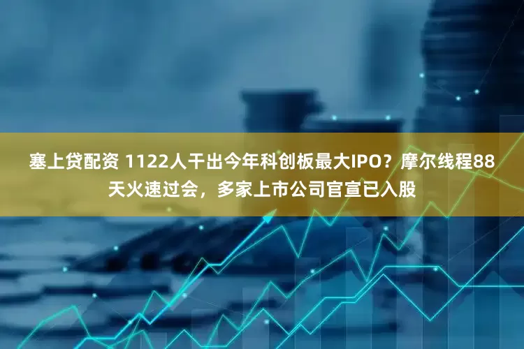 塞上贷配资 1122人干出今年科创板最大IPO？摩尔线程88天火速过会，多家上市公司官宣已入股