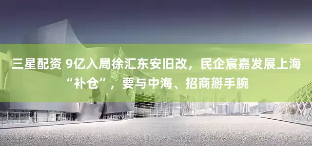 三星配资 9亿入局徐汇东安旧改，民企宸嘉发展上海“补仓”，要与中海、招商掰手腕