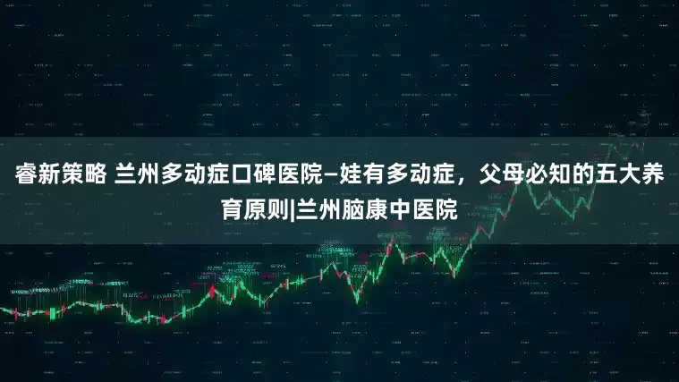 睿新策略 兰州多动症口碑医院—娃有多动症，父母必知的五大养育原则|兰州脑康中医院