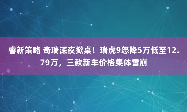 睿新策略 奇瑞深夜掀桌！瑞虎9怒降5万低至12.79万，三款新车价格集体雪崩