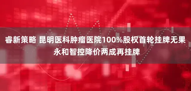 睿新策略 昆明医科肿瘤医院100%股权首轮挂牌无果 永和智控降价两成再挂牌