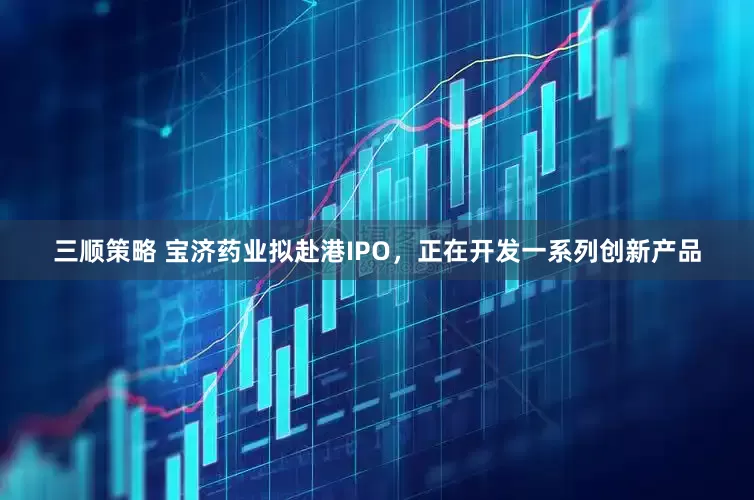 三顺策略 宝济药业拟赴港IPO，正在开发一系列创新产品