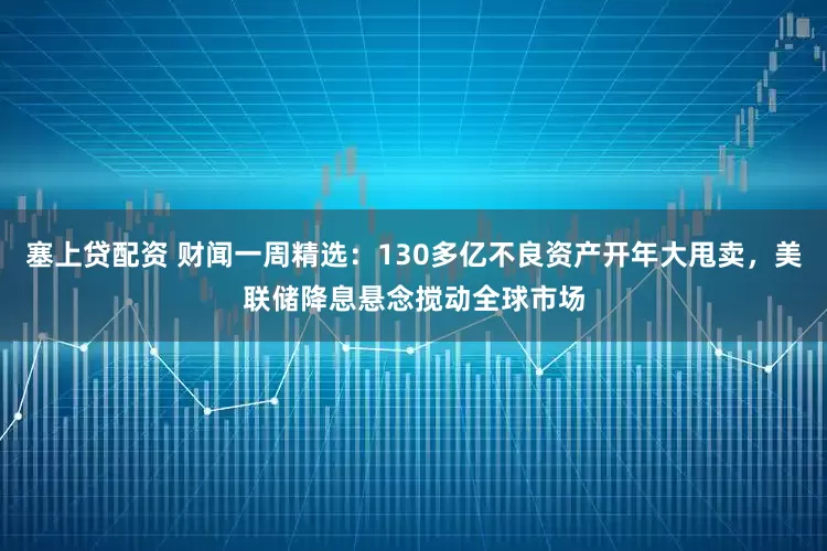塞上贷配资 财闻一周精选：130多亿不良资产开年大甩卖，美联储降息悬念搅动全球市场