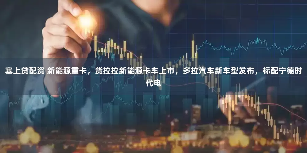塞上贷配资 新能源重卡，货拉拉新能源卡车上市，多拉汽车新车型发布，标配宁德时代电