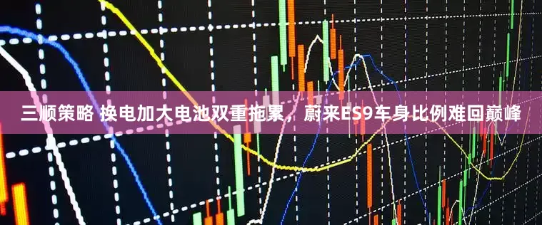三顺策略 换电加大电池双重拖累，蔚来ES9车身比例难回巅峰