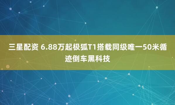 三星配资 6.88万起极狐T1搭载同级唯一50米循迹倒车黑科技
