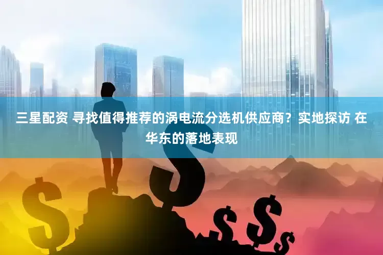 三星配资 寻找值得推荐的涡电流分选机供应商？实地探访 在华东的落地表现